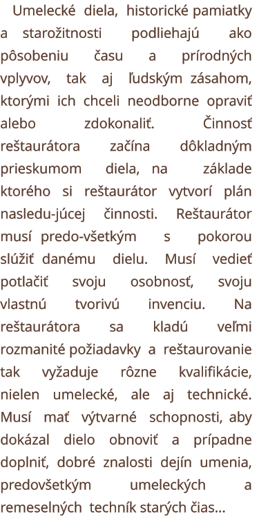 Umelecké  diela,  historické pamiatky a starožitnosti  podliehajú  ako  pôsobeniu  času  a  prírodných  vplyvov,  tak  aj  ľudským zásahom,  ktorými  ich  chceli  neodborne  opraviť  alebo  zdokonaliť.  Činnosť  reštaurátora  začína  dôkladným  prieskumom  diela, na   základe   ktorého   si   reštaurátor   vytvorí   plán   nasledu-júcej   činnosti.   Reštaurátor   musí predo-všetkým   s   pokorou   slúžiť danému  dielu.  Musí  vedieť  potlačiť  svoju  osobnosť,  svoju  vlastnú  tvorivú  invenciu.  Na  reštaurátora  sa  kladú  veľmi  rozmanité požiadavky  a  reštaurovanie  tak  vyžaduje  rôzne  kvalifikácie,  nielen  umelecké,  ale  aj  technické.  Musí  mať  výtvarné  schopnosti, aby  dokázal  dielo  obnoviť  a  prípadne  doplniť,  dobré  znalosti  dejín  umenia,  predovšetkým  umeleckých  a  remeselných  techník starých čias...