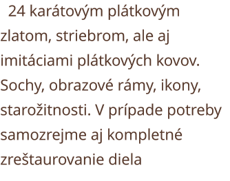 24 karátovým plátkovým zlatom, striebrom, ale aj imitáciami plátkových kovov. Sochy, obrazové rámy, ikony, starožitnosti. V prípade potreby samozrejme aj kompletné zreštaurovanie diela